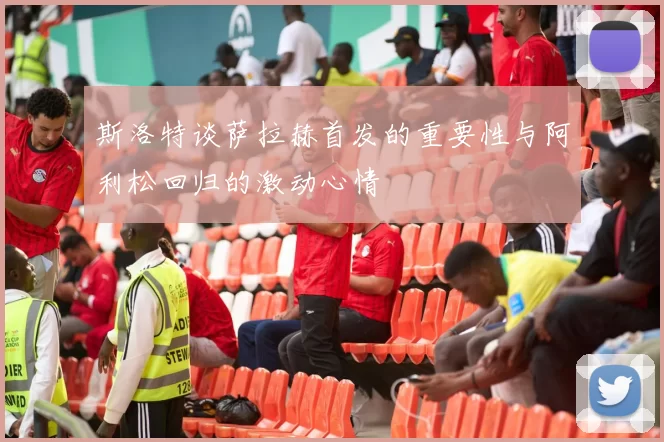 斯洛特谈萨拉赫首发的重要性与阿利松回归的激动心情