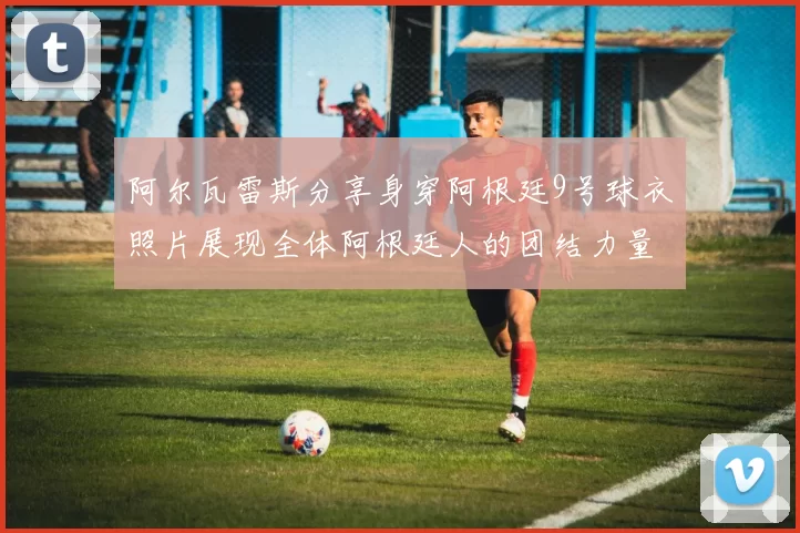 阿尔瓦雷斯分享身穿阿根廷9号球衣照片展现全体阿根廷人的团结力量