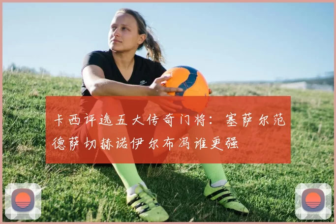 卡西评选五大传奇门将：塞萨尔范德萨切赫诺伊尔布冯谁更强