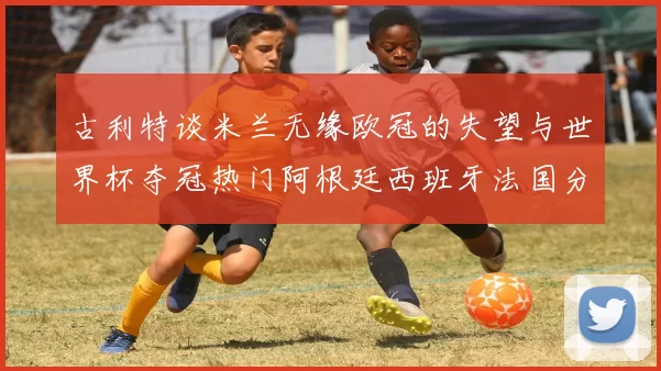 古利特谈米兰无缘欧冠的失望与世界杯夺冠热门阿根廷西班牙法国分析